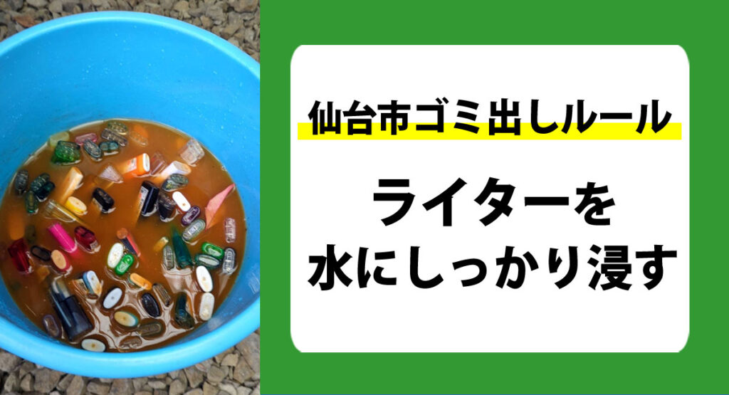 仙台市のゴミ出しルール。ご不要になったライターを家庭ごみで出す場合は、ライターを水にしっかり浸けてから家庭ごみに出して下さい。ゴミ出しルールを守って正しくライターを廃棄処分しましょう。